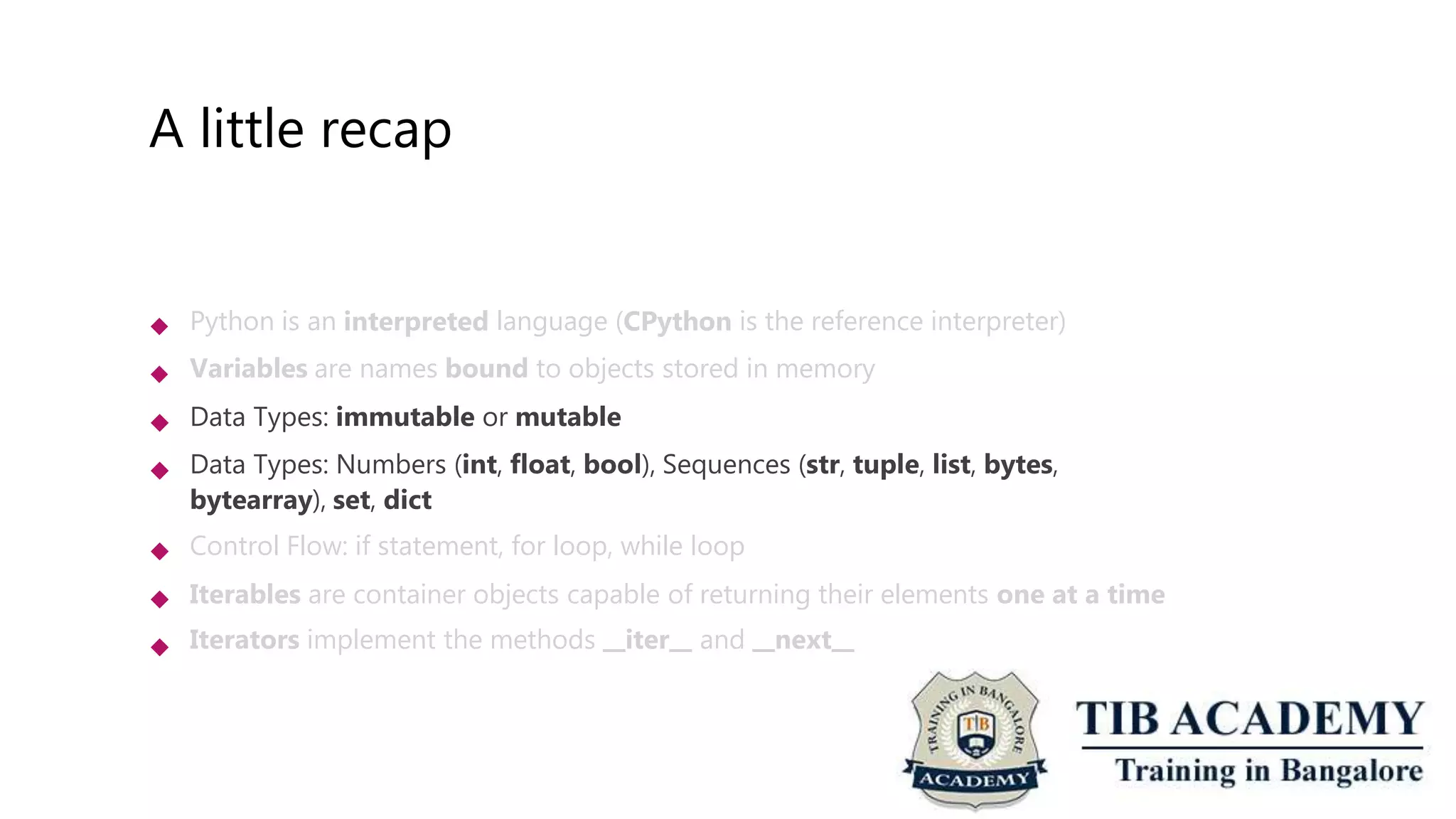 A little recap
 Python is an interpreted language (CPython is the reference interpreter)
Variables are names bound to objects stored in memory
Data Types: immutable or mutable
Data Types: Numbers (int, float, bool), Sequences (str, tuple, list, bytes,
bytearray), set, dict
Control Flow: if statement, for loop, while loop
Iterables are container objects capable of returning their elements one at a time
Iterators implement the methods iter and next






 