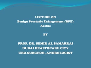 LECTURE ON
Benign Prostatic Enlargement (BPE)
Arabic
BY
PROF. DR. SEMIR AL SAMARRAI
DUBAI HEALTHCARE CITY
URO-SURGEON, ANDROLOGIST
 