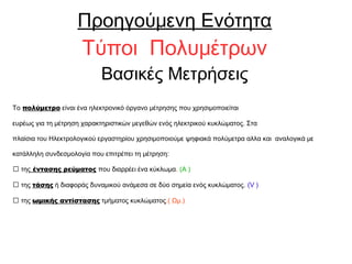Προηγούμενη Ενότητα
Τύποι Πολυμέτρων
Βασικές Μετρήσεις
Το πολύμετρο είναι ένα ηλεκτρονικό όργανο μέτρησης που χρησιμοποιείται
ευρέως για τη μέτρηση χαρακτηριστικών μεγεθών ενός ηλεκτρικού κυκλώματος. Στα
πλαίσια του Ηλεκτρολογικού εργαστηρίου χρησιμοποιούμε ψηφιακά πολύμετρα αλλα και αναλογικά με
κατάλληλη συνδεσμολογία που επιτρέπει τη μέτρηση:
 της έντασης ρεύματος που διαρρέει ένα κύκλωμα. (Α )
 της τάσης ή διαφοράς δυναμικού ανάμεσα σε δύο σημεία ενός κυκλώματος. (V )
 της ωμικής αντίστασης τμήματος κυκλώματος.( Ωμ.)
 