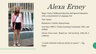 Major: Early Childhood Education and Special Education
with a concentration in Language Arts
Year: Senior
Hometown: Carlisle, Pennsylvania
Activities: OWL’s, Trinity Learning Community, CRU, and
softball
Advice: Grow roots. Reach out. Get involved. After all, it
is Bloom.
“A smile and kind words are always in season.” – Zig
Ziglar
Alexa Erney
 