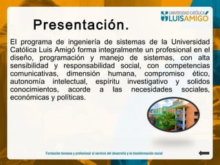 Presentación.
El programa de ingeniería de sistemas de la Universidad
Católica Luis Amigó forma integralmente un profesional en el
diseño, programación y manejo de sistemas, con alta
sensibilidad y responsabilidad social, con competencias
comunicativas, dimensión humana, compromiso ético,
autonomía intelectual, espíritu investigativo y solidos
conocimientos, acorde a las necesidades sociales,
económicas y políticas.
 