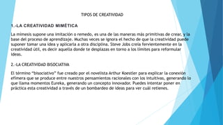 TIPOS DE CREATIVIDAD
1.-LA CREATIVIDAD MIMÉTICA
La mímesis supone una imitación o remedo, es una de las maneras más primitivas de crear, y la
base del proceso de aprendizaje. Muchas veces se ignora el hecho de que la creatividad puede
suponer tomar una idea y aplicarla a otra disciplina. Steve Jobs creía fervientemente en la
creatividad útil, es decir aquella donde te desplazas en torno a los límites para reformular
ideas.
2.-LA CREATIVIDAD BISOCIATIVA
El término “bisociativo” fue creado por el novelista Arthur Koestler para explicar la conexión
efímera que se produce entre nuestros pensamientos racionales con los intuitivas, generando lo
que llama momentos Eureka, generando un concepto innovador. Puedes intentar poner en
práctica esta creatividad a través de un bombardeo de ideas para ver cuál retienes.
 