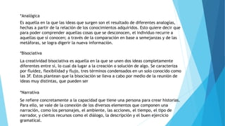 *Analógica
Es aquella en la que las ideas que surgen son el resultado de diferentes analogías,
hechas a partir de la relación de los conocimientos adquiridos. Esto quiere decir que
para poder comprender aquellas cosas que se desconocen, el individuo recurre a
aquellas que sí conocen; a través de la comparación en base a semejanzas y de las
metáforas, se logra digerir la nueva información.
*Bisociativa
La creatividad bisociativa es aquella en la que se unen dos ideas completamente
diferentes entre sí, lo cual da lugar a la creación o solución de algo. Se caracteriza
por fluidez, flexibilidad y flujo, tres términos condensados en un solo conocido como
las 3F. Estos plantean que la bisociación se lleva a cabo por medio de la reunión de
ideas muy distintas, que pueden ser
*Narrativa
Se refiere concretamente a la capacidad que tiene una persona para crear historias.
Para ello, se vale de la conexión de los diversos elementos que componen una
narración, como los personajes, el ambiente, las acciones, el tiempo, el tipo de
narrador, y ciertos recursos como el diálogo, la descripción y el buen ejercicio
gramatical.
 