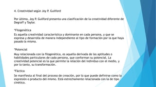 4. Creatividad según Joy P. Guilford
Por último, Joy P. Guilford presenta una clasificación de la creatividad diferente de
Degraff y Taylor.
*Filogenética
Es aquella creatividad característica y dominante en cada persona, y que se
expresa y desarrolla de manera independiente al tipo de formación por la que haya
pasado la misma.
*Potencial
Muy relacionada con la filogenética, es aquella derivada de las aptitudes o
habilidades particulares de cada persona, que conforman su potencial. La
creatividad potencial es la que permite la relación del individuo con el medio, y
por lo tanto, su transformación.
*Fáctica
Se manifiesta al final del proceso de creación, por lo que puede definirse como la
expresión o producto del mismo. Está estrechamente relacionada con la de tipo
cinético.
 