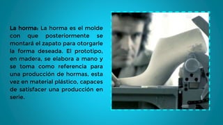 La horma: La horma es el molde
con que posteriormente se
montará el zapato para otorgarle
la forma deseada. El prototipo,
en madera, se elabora a mano y
se toma como referencia para
una producción de hormas, esta
vez en material plástico, capaces
de satisfacer una producción en
serie.
 