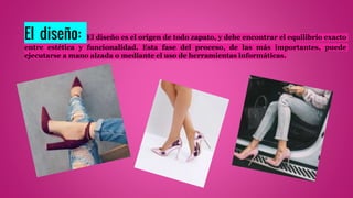 El diseño: El diseño es el origen de todo zapato, y debe encontrar el equilibrio exacto
entre estética y funcionalidad. Esta fase del proceso, de las más importantes, puede
ejecutarse a mano alzada o mediante el uso de herramientas informáticas.
 