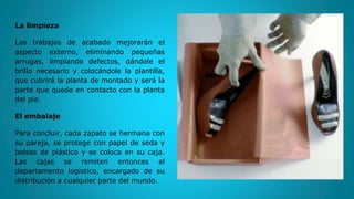 La limpieza
Los trabajos de acabado mejorarán el
aspecto externo, eliminando pequeñas
arrugas, limpiando defectos, dándole el
brillo necesario y colocándole la plantilla,
que cubrirá la planta de montado y será la
parte que quede en contacto con la planta
del pie.
El embalaje
Para concluir, cada zapato se hermana con
su pareja, se protege con papel de seda y
bolsas de plástico y se coloca en su caja.
Las cajas se remiten entonces al
departamento logístico, encargado de su
distribución a cualquier parte del mundo.
 