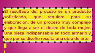 El resultado del proceso es un producto
sofisticado, que requiere para su
elaboración, de un proceso muy complejo
y que llega a ser el deseo de toda mujer.
Una pieza indispensable en todo armario y
que por su diseño resulta una obra de arte.
 