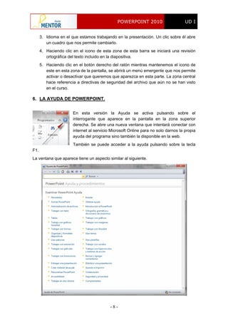 POWERPOINT 2010 UD I
- 8 -
3. Idioma en el que estamos trabajando en la presentación. Un clic sobre él abre
un cuadro que nos permite cambiarlo.
4. Haciendo clic en el icono de esta zona de esta barra se iniciará una revisión
ortográfica del texto incluido en la diapositiva.
5. Haciendo clic en el botón derecho del ratón mientras mantenemos el icono de
este en esta zona de la pantalla, se abrirá un menú emergente que nos permite
activar o desactivar que queremos que aparezca en esta parte. La zona central
hace referencia a directivas de seguridad del archivo que aún no se han visto
en el curso.
6. LA AYUDA DE POWERPOINT.
En esta versión la Ayuda se activa pulsando sobre el
interrogante que aparece en la pantalla en la zona superior
derecha. Se abre una nueva ventana que intentará conectar con
internet al servicio Microsoft Online para no solo darnos la propia
ayuda del programa sino también la disponible en la web.
También se puede acceder a la ayuda pulsando sobre la tecla
F1.
La ventana que aparece tiene un aspecto similar al siguiente.
 