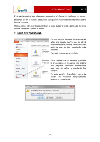 POWERPOINT 2010 UD I
- 9 -
Es la ayuda principal y en ella podemos encontrar la información clasificada por temas.
Haciendo clic en el título de cada punto se expandirá mostrándonos más temas sobre
los que consultar.
Otra opción es introducir directamente en la celda Buscar el texto o contenido del tema
del que deseamos obtener la ayuda.
7. SALIR DE POWERPOINT.
En esta versión debemos acceder con el
ratón a la pestaña Archivo que se abrirá
ocupando toda la pantalla. Ofrece muchas
opciones que se irán estudiando más
adelante.
Para salir pulsaremos sobre Salir.
En el caso de que no hayamos guardado
la presentación el programa nos lanzará
una pregunta solicitando confirmación
para salir sin salvar o guardando los
cambios.
En esta versión, PowerPoint ofrece la
opción de mantener temporalmente
guardad la presentación.
 