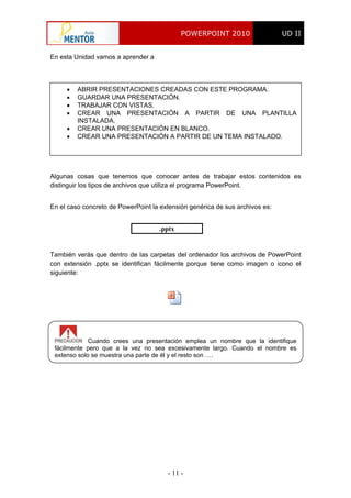 POWERPOINT 2010 UD II
- 11 -
En esta Unidad vamos a aprender a
 ABRIR PRESENTACIONES CREADAS CON ESTE PROGRAMA.
 GUARDAR UNA PRESENTACIÓN.
 TRABAJAR CON VISTAS.
 CREAR UNA PRESENTACIÓN A PARTIR DE UNA PLANTILLA
INSTALADA.
 CREAR UNA PRESENTACIÓN EN BLANCO.
 CREAR UNA PRESENTACIÓN A PARTIR DE UN TEMA INSTALADO.
Algunas cosas que tenemos que conocer antes de trabajar estos contenidos es
distinguir los tipos de archivos que utiliza el programa PowerPoint.
En el caso concreto de PowerPoint la extensión genérica de sus archivos es:
.pptx
También verás que dentro de las carpetas del ordenador los archivos de PowerPoint
con extensión .pptx se identifican fácilmente porque tiene como imagen o icono el
siguiente:
Cuando crees una presentación emplea un nombre que la identifique
fácilmente pero que a la vez no sea excesivamente largo. Cuando el nombre es
extenso solo se muestra una parte de él y el resto son ….
 