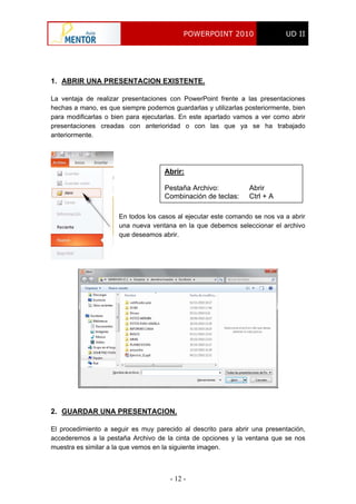POWERPOINT 2010 UD II
- 12 -
1. ABRIR UNA PRESENTACION EXISTENTE.
La ventaja de realizar presentaciones con PowerPoint frente a las presentaciones
hechas a mano, es que siempre podemos guardarlas y utilizarlas posteriormente, bien
para modificarlas o bien para ejecutarlas. En este apartado vamos a ver como abrir
presentaciones creadas con anterioridad o con las que ya se ha trabajado
anteriormente.
Abrir:
Pestaña Archivo: Abrir
Combinación de teclas: Ctrl + A
En todos los casos al ejecutar este comando se nos va a abrir
una nueva ventana en la que debemos seleccionar el archivo
que deseamos abrir.
2. GUARDAR UNA PRESENTACION.
El procedimiento a seguir es muy parecido al descrito para abrir una presentación,
accederemos a la pestaña Archivo de la cinta de opciones y la ventana que se nos
muestra es similar a la que vemos en la siguiente imagen.
 