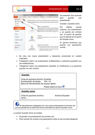 POWERPOINT 2010 UD II
- 13 -
Se presentan dos opciones
para guardar una
presentación.
Guardar y Guardar como.
Por defecto cuando
creamos una presentación
y se guarda por primera
vez, la opción de guardar
que se ejecuta es la opción
de Guardar como.
En general tendremos que
guardar una presentación
cuando:
 Se crea una nueva presentación y deseamos conservarla en nuestro
ordenador.
 Trabajamos sobre una presentación modificándola y queremos guardarla con
las modificaciones.
 Trabajamos sobre una presentación existente, la modificamos y la queremos
guardar con otro nombre.
Guardar:
Cinta de opciones Archivo Guardar
Combinación de teclas: Ctrl + G
Barra de Herramientas de acceso rápido:
Pulsar sobre el icono
Si estuviésemos trabajando con una nueva presentación la primera vez
que la guardemos se abrirá de forma automática la opción Guardar como.
Guardar como:
Cinta de opciones Archivo: Archivo>Guardar
como…
La opción Guardar Como se emplea:
 Al guardar una presentación por primera vez.
 Para cambiar de nombre una presentación sobre la que se está trabajando.
 