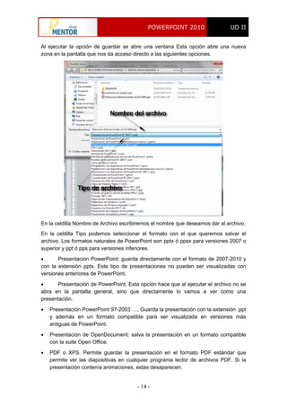 POWERPOINT 2010 UD II
- 14 -
Al ejecutar la opción de guardar se abre una ventana Esta opción abre una nueva
zona en la pantalla que nos da acceso directo a las siguientes opciones.
En la celdilla Nombre de Archivo escribiremos el nombre que deseamos dar al archivo.
En la celdilla Tipo podemos seleccionar el formato con el que queremos salvar el
archivo. Los formatos naturales de PowerPoint son pptx ó ppsx para versiones 2007 o
superior y ppt ó pps para versiones inferiores.
 Presentación PowerPoint: guarda directamente con el formato de 2007-2010 y
con la extensión pptx. Este tipo de presentaciones no pueden ser visualizadas con
versiones anteriores de PowerPoint.
 Presentación de PowerPoint. Esta opción hace que al ejecutar el archivo no se
abra en la pantalla general, sino que directamente lo vamos a ver como una
presentación.
 Presentación PowerPoint 97-2003 …, Guarda la presentación con la extensión .ppt
y además en un formato compatible para ser visualizada en versiones más
antiguas de PowerPoint.
 Presentación de OpenDocument: salva la presentación en un formato compatible
con la suite Open Office.
 PDF o XPS. Permite guardar la presentación en el formato PDF estándar que
permite ver las diapositivas en cualquier programa lector de archivos PDF. Si la
presentación contenía animaciones, estas desaparecen.
 