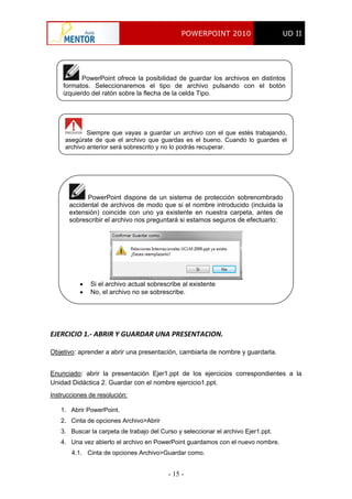 POWERPOINT 2010 UD II
- 15 -
PowerPoint ofrece la posibilidad de guardar los archivos en distintos
formatos. Seleccionaremos el tipo de archivo pulsando con el botón
izquierdo del ratón sobre la flecha de la celda Tipo.
Siempre que vayas a guardar un archivo con el que estés trabajando,
asegúrate de que el archivo que guardas es el bueno. Cuando lo guardes el
archivo anterior será sobrescrito y no lo podrás recuperar.
PowerPoint dispone de un sistema de protección sobrenombrado
accidental de archivos de modo que si el nombre introducido (incluida la
extensión) coincide con uno ya existente en nuestra carpeta, antes de
sobrescribir el archivo nos preguntará si estamos seguros de efectuarlo:
 Si el archivo actual sobrescribe al existente
 No, el archivo no se sobrescribe.
EJERCICIO 1.‐ ABRIR Y GUARDAR UNA PRESENTACION. 
Objetivo: aprender a abrir una presentación, cambiarla de nombre y guardarla.
Enunciado: abrir la presentación Ejer1.ppt de los ejercicios correspondientes a la
Unidad Didáctica 2. Guardar con el nombre ejercicio1.ppt.
Instrucciones de resolución:
1. Abrir PowerPoint.
2. Cinta de opciones Archivo>Abrir
3. Buscar la carpeta de trabajo del Curso y seleccionar el archivo Ejer1.ppt.
4. Una vez abierto el archivo en PowerPoint guardamos con el nuevo nombre.
4.1. Cinta de opciones Archivo>Guardar como.
 