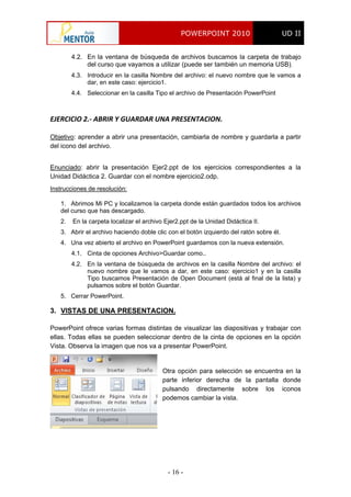 POWERPOINT 2010 UD II
- 16 -
4.2. En la ventana de búsqueda de archivos buscamos la carpeta de trabajo
del curso que vayamos a utilizar (puede ser también un memoria USB).
4.3. Introducir en la casilla Nombre del archivo: el nuevo nombre que le vamos a
dar, en este caso: ejercicio1.
4.4. Seleccionar en la casilla Tipo el archivo de Presentación PowerPoint
EJERCICIO 2.‐ ABRIR Y GUARDAR UNA PRESENTACION. 
Objetivo: aprender a abrir una presentación, cambiarla de nombre y guardarla a partir
del icono del archivo.
Enunciado: abrir la presentación Ejer2.ppt de los ejercicios correspondientes a la
Unidad Didáctica 2. Guardar con el nombre ejercicio2.odp.
Instrucciones de resolución:
1. Abrimos Mi PC y localizamos la carpeta donde están guardados todos los archivos
del curso que has descargado.
2. En la carpeta localizar el archivo Ejer2.ppt de la Unidad Didáctica II.
3. Abrir el archivo haciendo doble clic con el botón izquierdo del ratón sobre él.
4. Una vez abierto el archivo en PowerPoint guardamos con la nueva extensión.
4.1. Cinta de opciones Archivo>Guardar como..
4.2. En la ventana de búsqueda de archivos en la casilla Nombre del archivo: el
nuevo nombre que le vamos a dar, en este caso: ejercicio1 y en la casilla
Tipo buscamos Presentación de Open Document (está al final de la lista) y
pulsamos sobre el botón Guardar.
5. Cerrar PowerPoint.
3. VISTAS DE UNA PRESENTACION.
PowerPoint ofrece varias formas distintas de visualizar las diapositivas y trabajar con
ellas. Todas ellas se pueden seleccionar dentro de la cinta de opciones en la opción
Vista. Observa la imagen que nos va a presentar PowerPoint.
Otra opción para selección se encuentra en la
parte inferior derecha de la pantalla donde
pulsando directamente sobre los iconos
podemos cambiar la vista.
 