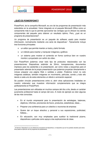 POWERPOINT 2010 UD I
- 1 -
¿QUÉ ES POWERPOINT?
PowerPoint, de la compañía Microsoft, es uno de los programas de presentación más
extendidos en la actualidad. Viene integrado en el paquete Microsoft Office como un
componente más lo que le permite aprovechar las ventajas que le ofrecen los demás
componentes del paquete para obtener un resultado óptimo. Pero, ¿qué es un
programa de presentaciones?
Un programa de presentación es un paquete de software usado para mostrar
información, normalmente mediante una serie de diapositivas1
. Típicamente incluye
tres funciones principales:
 un editor que permite insertar un texto y darlo formato
 un método para insertar y manipular imágenes y gráficos
 un sistema para mostrar el contenido en forma continua bien en nuestro
monitor o proyectado con cañón de video.
Con PowerPoint podemos crear todo tipo de productos relacionados con las
presentaciones: Diapositivas estándar de 35mm, transparencias, documentos
impresos para los asistentes a la presentación, así como notas y esquemas para el
presentador además de la propia presentación que podemos proyectar directamente e
incluso preparar una página Web o carteles o póster. Podemos incluir no solo
imágenes estáticas, también imágenes en movimiento, películas, sonido y todo ello
dando a cada uno de estos elementos un efecto o animación especial.
Se pueden vincular presentaciones entre sí, abrir otras aplicaciones instaladas en
nuestro ordenador que muestran información complementaria que se integra
perfectamente en PowerPoint.
Las presentaciones son utilizadas en muchos campos del día a día, desde un carácter
puramente profesional hasta el campo del ocio. A modo de ejemplo se citan algunas
de las más conocidas.
 En el mundo empresarial para la presentación de estrategias, balances,
objetivos, informes, previsiones de futuro, productos, estadísticas, ideas....
 Preparar una conferencia para un colectivo o reuniones de empresa
 Quiere dar un toque atractivo y personal a sus exposiciones, publicidad,
folletos...
 En educación, son muy empleadas para sustituir la tradicional pizarra,
diapositivas o películas como apoyo a las explicaciones de clase.
1
El término "diapositiva" es una referencia al proyector de diapositivas, un dispositivo que se ha quedado obsoleto para estos
fines desde la aparición de los programas de presentación.
 