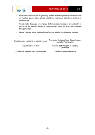 POWERPOINT 2010 UD I
- 2 -
 Para comunicar noticias en general y en este apartado podemos recordar como
es habitual que en algún correo electrónico nos llegue adjunto un archivo de
presentación
 Como medio de ayuda o reemplazo de formas tradicionales de presentación de
productos por ejemplo panfletos, resúmenes en papel, pizarras, diapositivas o
transparencias.
 Desea crear de forma fácil páginas Web que puedan publicarse en Internet.
 ….
Transparencias en color o en blanco y negro
Proyección de diapositivas. Diapositivas en
pantalla. Páginas Web
Diapositivas de 35 mm Paginas de Notas para el orador y
asistentes
Documentos impresos para los asistentes Esquema de la presentación
 