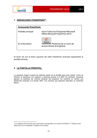 POWERPOINT 2010 UD I
- 4 -
1. ARRANCANDO POWERPOINT2
.
Arrancando PowerPoint.
Pantalla principal: Inicio>Todos los Programas>Microsoft
Office>Microsoft PowerPoint 2010.
En el Escritorio: Presencia de un icono de
acceso directo al programa.
Al hacer clic con el botón izquierdo del ratón PowerPoint arrancará apareciendo la
pantalla principal.
2. LA PANTALLA PRINCIPAL.
La siguiente imagen muestra las distintas partes de la pantalla para esta versión. Como se
observa, la apariencia con respecto a versiones previas a la 2007 ha cambiado, buscando
agrupar en pestañas las órdenes similares del programa. Se mantiene en cambio una
distribución parecida a la versión 2007. Los números que aparecen describen su contenido
básico.
2
Las imágenes del escritorio que se presentan corresponden a la versión de Windows 7. Pueden existir
diferencias con tu ordenador si empleas otro entorno.
 