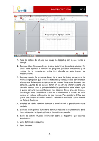 POWERPOINT 2010 UD I
- 5 -
1. Área de trabajo: Es el área que ocupa la diapositiva con la que vamos a
trabajar.
2. Barra de título. Se encuentra en la parte superior de la ventana principal. En
dicha barra aparece el nombre del programa (Microsoft PowerPoint) y el
nombre de la presentación activa (por ejemplo en esta imagen es
Presentación1).
3. Barra de menús. Se encuentra debajo de la barra de título y se compone de
menús desplegables que contienen todas las opciones posibles para manejar
el programa. Estas aparecen agrupadas por bloques de órdenes de mayor uso
conjunto. Algunos de los bloques tienen en su extremo inferior derecho una
pequeña muesca como la que señala la flecha que al pulsar sobre ella da lugar
a que se abra una nueva ventana con más opciones de ese grupo de órdenes.
Una imagen de su contenido se puede ver si mantenemos el puntero del ratón
durante un instante justo encima de esta muesca. Para acceder a él hay que
pulsar directamente sobre esa muesca. También se le conoce con el nombre
de Cinta de Opciones.
4. Botones de Vistas. Permiten cambiar el modo de ver la presentación en la
pantalla.
5. Barra de zoom: permite aumentar o disminuir mediante el desplazamiento de la
barra, el tamaño de visualización de la diapositiva en pantalla.
6. Barra de estado. Muestra información sobre la diapositiva que estamos
visualizando.
7. Zona de trabajo en esquema.
8. Zona de notas.
 