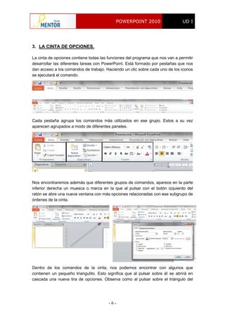 POWERPOINT 2010 UD I
- 6 -
3. LA CINTA DE OPCIONES.
La cinta de opciones contiene todas las funciones del programa que nos van a permitir
desarrollar las diferentes tareas con PowerPoint. Está formado por pestañas que nos
dan acceso a los comandos de trabajo. Haciendo un clic sobre cada uno de los iconos
se ejecutará el comando.
Cada pestaña agrupa los comandos más utilizados en ese grupo. Estos a su vez
aparecen agrupados a modo de diferentes paneles.
Nos encontraremos además que diferentes grupos de comandos, aparece en la parte
inferior derecha un muesca o marca en la que al pulsar con el botón izquierdo del
ratón se abre una nueva ventana con más opciones relacionadas con ese subgrupo de
órdenes de la cinta.
Dentro de los comandos de la cinta, nos podemos encontrar con algunos que
contienen un pequeño triangulito. Esto significa que al pulsar sobre él se abrirá en
cascada una nueva tira de opciones. Observa como al pulsar sobre el triángulo del
 
