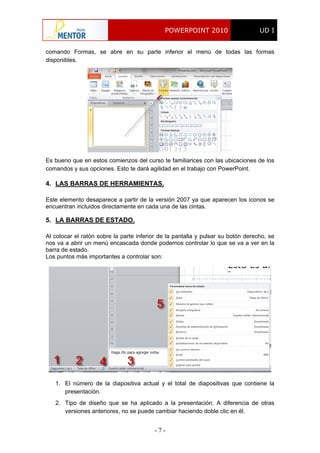 POWERPOINT 2010 UD I
- 7 -
comando Formas, se abre en su parte inferior el menú de todas las formas
disponibles.
Es bueno que en estos comienzos del curso te familiarices con las ubicaciones de los
comandos y sus opciones. Esto te dará agilidad en el trabajo con PowerPoint.
4. LAS BARRAS DE HERRAMIENTAS.
Este elemento desaparece a partir de la versión 2007 ya que aparecen los iconos se
encuentran incluidos directamente en cada una de las cintas.
5. LA BARRAS DE ESTADO.
Al colocar el ratón sobre la parte inferior de la pantalla y pulsar su botón derecho, se
nos va a abrir un menú encascada donde podemos controlar lo que se va a ver en la
barra de estado.
Los puntos más importantes a controlar son:
1. El número de la diapositiva actual y el total de diapositivas que contiene la
presentación.
2. Tipo de diseño que se ha aplicado a la presentación. A diferencia de otras
versiones anteriores, no se puede cambiar haciendo doble clic en él.
 