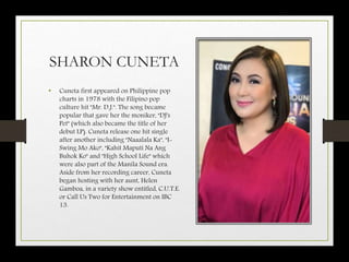 SHARON CUNETA
• Cuneta first appeared on Philippine pop
charts in 1978 with the Filipino pop
culture hit "Mr. D.J.". The song became
popular that gave her the moniker, "DJ's
Pet" (which also became the title of her
debut LP). Cuneta release one hit single
after another including "Naaalala Ka", "I-
Swing Mo Ako", "Kahit Maputi Na Ang
Buhok Ko" and "High School Life" which
were also part of the Manila Sound era.
Aside from her recording career, Cuneta
began hosting with her aunt, Helen
Gamboa, in a variety show entitled, C.U.T.E.
or Call Us Two for Entertainment on IBC
13.
 