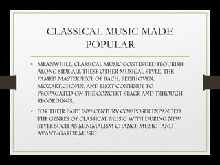 CLASSICAL MUSIC MADE
POPULAR
• MEANWHILE, CLASSICAL MUSIC CONTINUED FLOURISH
ALONG SIDE ALL THESE OTHER MUSICAL STYLE. THE
FAMED MASTERPIECE OF BACH, BEETHOVEN,
MOZART,CHOPIN, AND LISZT CONTINUE TO
PROPAGATED ON THE CONCERT STAGE AND TRHOUGH
RECORDINGS.
• FOR THEIR PART, 20THCENTURY COMPOSER EXPANDED
THE GENRES OF CLASSICAL MUSIC WITH DURING NEW
STYLE SUCH AS MINIMALISM CHANCE MUSIC , AND
AVANT-GARDE MUSIC.
 