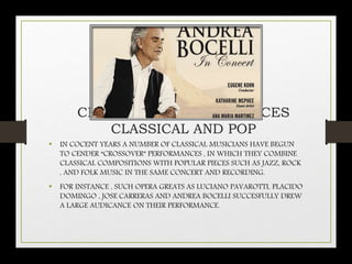CROSSOVER PERFORMANCES
CLASSICAL AND POP
• IN COCENT YEARS A NUMBER OF CLASSICAL MUSICIANS HAVE BEGUN
TO CENDER “CROSSOVER” PERFORMANCES , IN WHICH THEY COMBINE
CLASSICAL COMPOSITIONS WITH POPULAR PIECES SUCH AS JAZZ, ROCK
, AND FOLK MUSIC IN THE SAME CONCERT AND RECORDING.
• FOR INSTANCE , SUCH OPERA GREATS AS LUCIANO PAVAROTTI, PLACIDO
DOMINGO , JOSE CARRERAS AND ANDREA BOCELLI SUCCESFULLY DREW
A LARGE AUDICANCE ON THEIR PERFORMANCE.
 