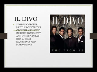 IL DIVO
• SYMPONIC GROUPS
LIKE THE BOSTON POPS
ORCHESTRA BEGAN TO
INCLUDE BROADAWAY
AND OTHER PUPOLAR
HITS IN THEIR
RECORDINGS AND
PERFORMNACE.
 