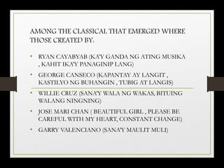 AMONG THE CLASSICAL THAT EMERGED WHERE
THOSE CREATED BY:
• RYAN CAYABYAB (KA’Y GANDA NG ATING MUSIKA
, KAHIT IKA’Y PANAGINIP LANG)
• GEORGE CANSECO (KAPANTAY AY LANGIT ,
KASTILYO NG BUHANGIN , TUBIG AT LANGIS)
• WILLIE CRUZ (SANA’Y WALA NG WAKAS, BITUING
WALANG NINGNING)
• JOSE MARI CHAN ( BEAUTIFUL GIRL , PLEASE BE
CAREFUL WITH MY HEART, CONSTANT CHANGE)
• GARRY VALENCIANO (SANA’Y MAULIT MULI)
 
