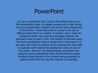 PowerPoint
It’s not a coincidence that I used a PowerPoint slide as my
first presentation slide. In college courses and in high school,
my go-to presentation software was and to some degree still
is PowerPoint. I think that when it comes to the use of
different tools that it is a matter of comfort, but in order for
students to learn new ways of presenting material, the
educators have to learn it first. One benefit of teachers using
the same presentation style in classes that I have been in is
the ease with which we picked up the material and were able
to duplicate (with teacher-led assistance) what we saw on
the screen. Some of the disadvantages associated with
using the same presentation style like PowerPoint include
students losing interest in the content being presented or
getting bored with the way the material is presented.
 