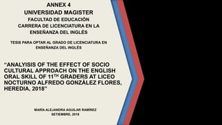 ANNEX 4
UNIVERSIDAD MAGISTER
FACULTAD DE EDUCACIÓN
CARRERA DE LICENCIATURA EN LA
ENSEÑANZA DEL INGLÉS
TESIS PARA OPTAR AL GRADO DE LICENCIATURA EN
ENSEÑANZA DEL INGLÉS
“ANALYISIS OF THE EFFECT OF SOCIO
CULTURAL APPROACH ON THE ENGLISH
ORAL SKILL OF 11TH GRADERS AT LICEO
NOCTURNO ALFREDO GONZÁLEZ FLORES,
HEREDIA, 2018”
MARÍA ALEJANDRA AGUILAR RAMÍREZ
SETIEMBRE, 2018
 