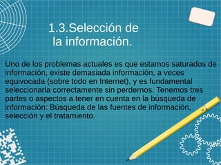 Uno de los problemas actuales es que estamos saturados de
información, existe demasiada información, a veces
equivocada (sobre todo en Internet), y es fundamental
seleccionarla correctamente sin perdernos. Tenemos tres
partes o aspectos a tener en cuenta en la búsqueda de
información: Búsqueda de las fuentes de información,
selección y el tratamiento.
1.3.Selección de
la información.
 