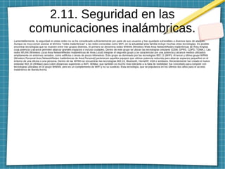 2.11. Seguridad en las
comunicaciones inalámbricas.
Lamentablemente, la seguridad en estas redes no se ha considerado suficientemente por parte de sus usuarios y han quedado vulnerables a diversos tipos de ataques.
Aunque es muy común asociar el término "redes inalámbricas" a las redes conocidas como WiFi, en la actualidad esta familia incluye muchas otras tecnologías. Es posible
encontrar tecnologías que se mueven entre tres grupos distintos. El primero se denomina redes WWAN (Wireless Wide Area NetworkRedes Inalámbricas de Área Amplia)
cuya potencia y alcance permiten abarcar grandes espacios e incluso ciudades. Dentro de este grupo se ubican las tecnologías celulares (GSM, GPRS, CDPD, TDMA.). Las
redes WLAN (Wireless Local Area NetworkRedes Inalámbricas de Área Local) integran el segundo grupo y se caracterizan por una potencia y alcance medios utilizados
ampliamente en entornos cerrados, como edificios o áreas de pocos kilómetros. Este grupo es dominado por las tecnologías 802.11 (WiFi). Al tercer y último grupo WPAN
(Wireless Personal Area NetworkRedes Inalámbricas de Area Personal) pertenecen aquellos equipos que utilizan potencia reducida para abarcar espacios pequeños en el
entorno de una oficina o una persona. Dentro de las WPAN se encuentran las tecnologías 802.15, Bluetooth, HomeRF, IrDA o similares. Recientemente fue creado el nuevo
estándar 802.16 (WiMax) para cubrir distancias superiores a WiFi. WiMax, que también es mucho más tolerante a la falta de visibilidad, fue concebido para competir con
tecnologías ubicadas en el grupo WWAN, pero es un complemento de WiFi y no su sustituto. Esta tecnología, que se populariza en los últimos dos años para el acceso
inalámbrico de Banda Ancha.
 