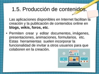 1.5. Producción de contenidos.
Las aplicaciones disponibles en Internet facilitan la
creación y la publicación de contenidos online en
blogs, wikis, foros, etc.
● Permiten crear y editar documentos, imágenes,
presentaciones, animaciones, formularios, etc.
Estas herramientas suelen incorporar la
funcionalidad de invitar a otros usuarios para que
colaboren en la creación.
 