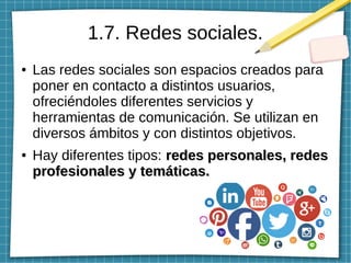 1.7. Redes sociales.
● Las redes sociales son espacios creados para
poner en contacto a distintos usuarios,
ofreciéndoles diferentes servicios y
herramientas de comunicación. Se utilizan en
diversos ámbitos y con distintos objetivos.
● Hay diferentes tipos: redes personales, redesredes personales, redes
profesionales y temáticas.profesionales y temáticas.
 