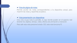  Vista de página de notas:
Permite escribir las notas correspondientes a la diapositiva actual, para
imprimir las notas y repartirlas al púbico.
 Vista presentación con diapositivas:
Esta vista ocupa toda la pantalla, es aquí donde puede ver el aspecto real
tendrán los objetos, tiempo, video, efectos de animación o transición.
Para salir esta vista presione la tecla ESC esta vista funciona f5
 