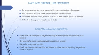 PASOS PARA ELIMINAR UNA DIAPOSITIVA
 En un ordenador, abre una presentación en presentaciones de google.
 A la izquierda, haz clic en la diapositiva que quieres eliminar.
 Si quieres eliminar varias, mantén pulsada la tecla mayus y haz clic en ellas.
 Pulsa la tecla supr o retroceder del teclado
PASOS PARA ordenar UNA DIAPOSITIVA
 En el panel de navegación, haga clic en la que será la primera diapositiva de la
sección.
 En la pestaña inicio, en diapositivas, haga clic en sección
 Haga clic en agregar sección.
 En el cuadro nombra la sección, escriba un nombre para la sección y haga clic en
cambiar nombre.
 