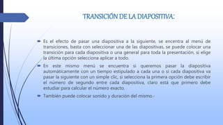 TRANSICIÓN DE LA DIAPOSITIVA:
 Es el efecto de pasar una diapositiva a la siguiente, se encentra al menú de
transiciones, basta con seleccionar una de las diapositivas, se puede colocar una
transición para cada diapositiva o una general para toda la presentación, si elige
la última opción selecciona aplicar a todo.
 En este mismo menú se encuentra si queremos pasar la diapositiva
automáticamente con un tiempo estipulado a cada una o si cada diapositiva va
pasar la siguiente con un simple clic, si selecciona la primera opción debe escribir
el número de segundo entre cada diapositiva, claro está que primero debe
estudiar para calcular el número exacto.
 También puede colocar sonido y duración del mismo.-
 