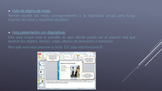  Vista de página de notas:
Permite escribir las notas correspondientes a la diapositiva actual, para luego
imprimir las notas y repartirlas al púbico.
 Vista presentación con diapositivas:
Esta vista ocupa toda la pantalla, es aquí donde puede ver el aspecto real que
tendrán los objetos, tiempo, video, efectos de animación o transición.
Para salir esta vista presione la tecla ESC esta vista funciona f5
 