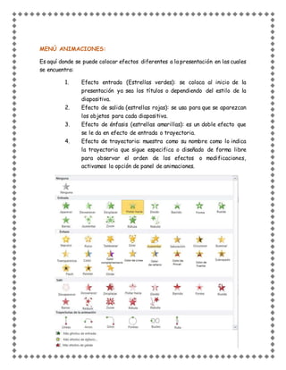 MENÚ ANIMACIONES:
Es aquí donde se puede colocar efectos diferentes a la presentación en las cuales
se encuentra:
1. Efecto entrada (Estrellas verdes): se coloca al inicio de la
presentación ya sea los títulos o dependiendo del estilo de la
diapositiva.
2. Efecto de salida (estrellas rojas): se usa para que se aparezcan
los objetos para cada diapositiva.
3. Efecto de énfasis (estrellas amarillas): es un doble efecto que
se le da en efecto de entrada o trayectoria.
4. Efecto de trayectoria: muestra como su nombre como lo indica
la trayectoria que sigue especifica o diseñado de forma libre
para observar el orden de los efectos o modificaciones,
activamos la opción de panel de animaciones.
 