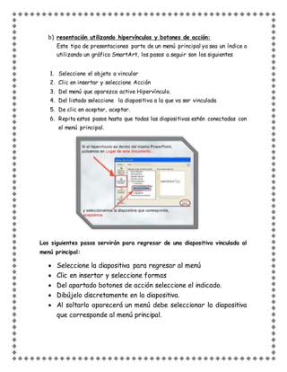 b) resentación utilizando hipervínculos y botones de acción:
Este tipo de presentaciones parte de un menú principal ya sea un índice o
utilizando un gráfico SmartArt, los pasos a seguir son los siguientes
1. Seleccione el objeto a vincular
2. Clic en insertar y seleccione Acción
3. Del menú que aparezca active Hipervínculo.
4. Del listado seleccione la diapositiva a la que va ser vinculada
5. De clic en aceptar, aceptar.
6. Repita estos pasos hasta que todas las diapositivas estén conectadas con
el menú principal.
Los siguientes pasos servirán para regresar de una diapositiva vinculada al
menú principal:
 Seleccione la diapositiva para regresar al menú
 Clic en insertar y seleccione formas
 Del apartado botones de acción seleccione el indicado.
 Dibújelo discretamente en la diapositiva.
 Al soltarlo aparecerá un menú debe seleccionar la diapositiva
que corresponde al menú principal.
 