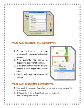 PASOS PARA ELIMINAR UNA DIAPOSITIVA.
1. En un ordenador, abre una
presentación en presentaciones de
google.
2. A la izquierda, haz clic en la
diapositiva que quieres eliminar.
3. Si quieres eliminar varias, mantén
pulsada la tecla mayus y haz clic en
ellas.
4. Pulsa la tecla supr o retroceder del
teclado
PASOS PARA REORDENAR DIAPOSITIVAS:
1. En el panel de navegación, haga clic en la que será la primera diapositiva
de la sección.
2. En la pestaña inicio, en diapositivas, haga clic en sección
3. Haga clic en agregar sección.
 
