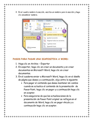 4. En el cuadro nombra la sección, escriba un nombre para la sección y haga
clic encambiar nombre.
PASOS PARA PASAR UNA DIAPOSITIVA A WORD:
1. Haga clic en Archivo – Exportar
2. En exportar, haga clic en crear un documento y en crear
documentos en Microsoft Word, haga clic en crear
documentos.
3. En el cuaderno enviar a Microsoft Word, haga clic en el diseño
de página que desee y a continuación, elija entre lo siguiente:
 Para pegar el contenido que desea mantener sin cambio
cuando se actualice el contenido de la presentación de
Power Point, haga clic en pegar y a continuación haga clic
en aceptar.
 Para asegurarse de que las actualizaciones de la
presentación de Power Point original se reflejan en el
documento de Word, haga clic en pegar vínculo y a
continuación haga clic en aceptar.
 