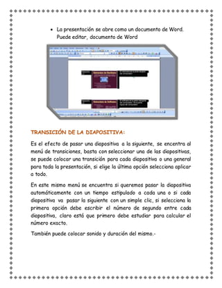  La presentación se abre como un documento de Word.
Puede editar, documento de Word
TRANSICIÓN DE LA DIAPOSITIVA:
Es el efecto de pasar una diapositiva a la siguiente, se encentra al
menú de transiciones, basta con seleccionar una de las diapositivas,
se puede colocar una transición para cada diapositiva o una general
para toda la presentación, si elige la última opción selecciona aplicar
a todo.
En este mismo menú se encuentra si queremos pasar la diapositiva
automáticamente con un tiempo estipulado a cada una o si cada
diapositiva va pasar la siguiente con un simple clic, si selecciona la
primera opción debe escribir el número de segundo entre cada
diapositiva, claro está que primero debe estudiar para calcular el
número exacto.
También puede colocar sonido y duración del mismo.-
 