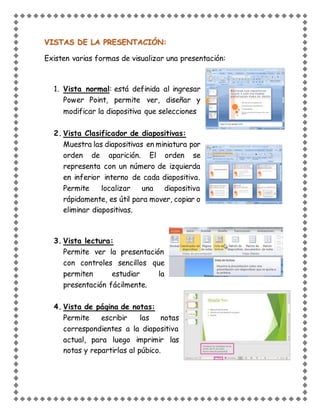 VISTAS DE LA PRESENTACIÓN:
Existen varias formas de visualizar una presentación:
1. Vista normal: está definida al ingresar
Power Point, permite ver, diseñar y
modificar la diapositiva que selecciones
2. Vista Clasificador de diapositivas:
Muestra las diapositivas en miniatura por
orden de aparición. El orden se
representa con un número de izquierda
en inferior interno de cada diapositiva.
Permite localizar una diapositiva
rápidamente, es útil para mover, copiar o
eliminar diapositivas.
3. Vista lectura:
Permite ver la presentación
con controles sencillos que
permiten estudiar la
presentación fácilmente.
4. Vista de página de notas:
Permite escribir las notas
correspondientes a la diapositiva
actual, para luego imprimir las
notas y repartirlas al púbico.
 