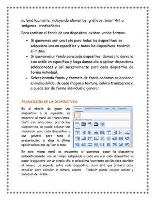 automáticamente, incluyendo elementos, gráficos, SmartArt o
imágenes prediseñadas
Para cambiar el fondo de una diapositiva existen varias formas:
 Si queremos unir una foto para todas las diapositivas se
selecciona uno en específico y todas las diapositivas tendrán
el mismo
 Si queremos un fondo para cada diapositiva, damos clic derecho
a un estilo en específico y luego damos clic a aplicar diapositivas
seleccionadas y así sucesivamente para cada diapositiva de
forma individual.
 Seleccionando fondo y formato de fondo podemos seleccionar
el mismo sólido, de cada imagen o textura, colory transparencia
o puede ser de forma individual o general.
TRANSICIÓN DE LA DIAPOSITIVA:
Es el efecto de pasar una
diapositiva a la siguiente, se
encentra al menú de transiciones,
basta con seleccionar una de las
diapositivas, se puede colocar una
transición para cada diapositiva o
una general para toda la
presentación, si elige la última
opción selecciona aplicar a todo.
En este mismo menú se encuentra si queremos pasar la diapositiva
automáticamente con un tiempo estipulado a cada una o si cada diapositiva va
pasar la siguiente con un simple clic, si selecciona la primera opción debe escribir
el número de segundo entre cada diapositiva, claro está que primero debe
estudiar para calcular el número exacto. También puede colocar sonido y
duración del mismo.-
 