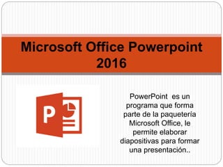 Microsoft Office Powerpoint
2016
PowerPoint es un
programa que forma
parte de la paquetería
Microsoft Office, le
permite elaborar
diapositivas para formar
una presentación..
 