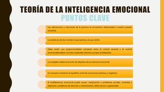 TEORÍA DE LA INTELIGENCIA EMOCIONAL
PUNTOS CLAVE
Las valoraciones y reacciones de la persona se encuentran relacionadas a nuestro pasado
ancestral.
La existencia de dos mentes: la que piensa y la que siente.
Debe existir una proporcionalidad constante entre el control racional y el control
emocional(emplean circuitos cerebrales distintos aunque entrelazados.
La amígdala realiza la función de depósito de la memoria emocional.
Es necesario mantener el equilibrio entre las emociones positivas y negativas.
El analfabetismo emocional puede causar: marginación o problemas sociales, ansiedad y
depresión, problemas de atención o razonamiento, delincuencia o agresividad.
 